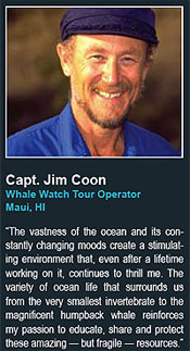 Capt. Jim Coon
Whale Watch Tour Operator
Maui, HI
 says The vastness of the ocean and its constantly
changing moods create a stimulating
environment that, even after a lifetime
working on it, continues to thrill me. The
variety of ocean life that surrounds us
from the very smallest invertebrate to the
magnificent humpback whale reinforces
my passion to educate, share and protect
these amazing  but fragile  resources.