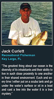 Jack Curlett
Recreational Fisherman
Key Largo, FL
says The greatest thing about our ocean is the
diversity of its inhabitants and their ability to
live in such close proximity to one another
in their shared environment. Each and every
time I either put on a scuba tank and go
under the waters surface or sit in a boat
and cast a line into the water it is a true
mystery.