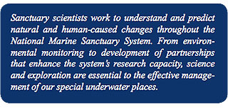 Sanctuary scientists work to understand and predict 
natural and human-caused changes throughout the 
National Marine Sanctuary System. From environ- 
mental monitoring to development of partnerships 
that enhance the system's research capacity, science 
and exploration are essential to the effective manage- 
ment of our special underwater places. 
