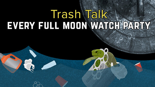 From top to bottom: Black background and title “Trash Talk” in yellow and “EVERY FULL MOON WATCH PARTY” in bold white text, play button, graphic of water with floating marine debris (plastic bottles, 6-pack rings, detergent bottle, red solo cup, plastic bags) and sea turtle at surface in a trash can entangled in plastic bag and 6-pack rings of its throat.