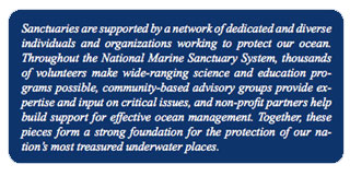 Sanctuaries are supported by a network of dedicated and diverse 
individuals and organizations working to protect our ocean. 
Throughout the National Marine Sanctuary System, thousands 
of volunteers make wide-ranging science and education programs possible, community-based advisory groups provide expertise and input on critical issues, and non-profit partners help 
build support for effective ocean management. Together, these 
pieces form a strong foundation for the protection of our nation's most treasured underwater places. 
